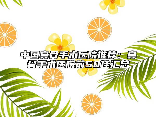 中国鼻骨手术医院推荐：鼻骨手术医院前50佳汇总