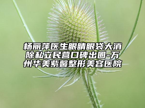 杨丽萍医生眼睛眼袋大消除私立民营口碑出圈-万州华美紫馨整形美容医院
