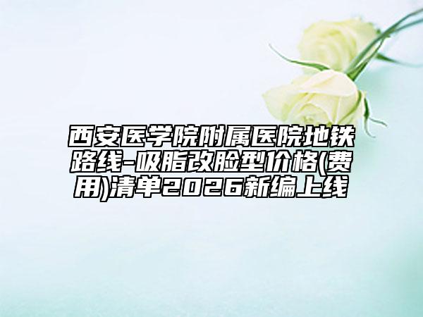 西安医学院附属医院地铁路线-吸脂改脸型价格(费用)清单2026新编上线