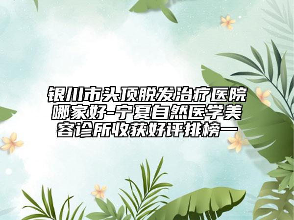 银川市头顶脱发治疗医院哪家好-宁夏自然医学美容诊所收获好评排榜一