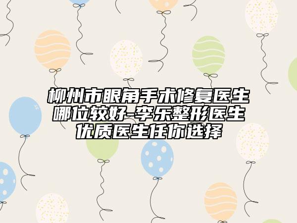 柳州市眼角手术修复医生哪位较好-李乐整形医生优质医生任你选择