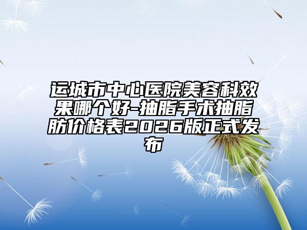 运城市中心医院美容科效果哪个好-抽脂手术抽脂肪价格表2026版正式发布