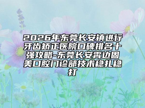 2026年东莞长安镇进行牙齿矫正医院口碑排名十强攻略-东莞长安霄边固美口腔门诊部技术稳扎稳打