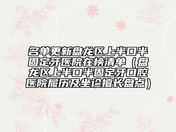 名单更新盘龙区上半口半固定牙医院在榜清单（盘龙区上半口半固定牙口腔医院履历及坐诊擅长盘点）
