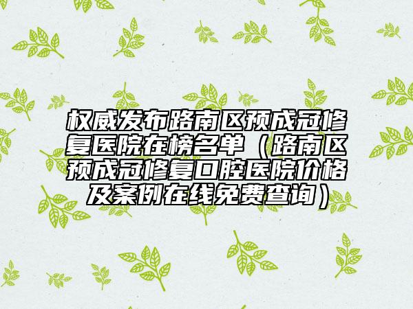 权威发布路南区预成冠修复医院在榜名单（路南区预成冠修复口腔医院价格及案例在线免费查询）