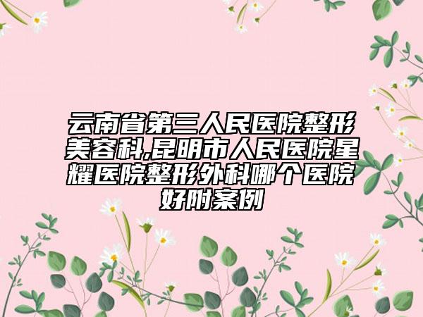 云南省第三人民医院整形美容科,昆明市人民医院星耀医院整形外科哪个医院好附案例
