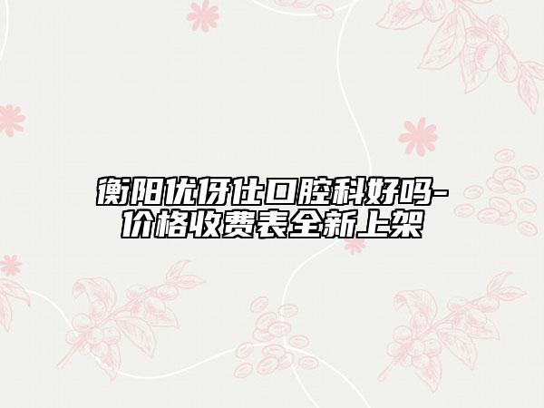 衡阳优伢仕口腔科好吗-价格收费表全新上架