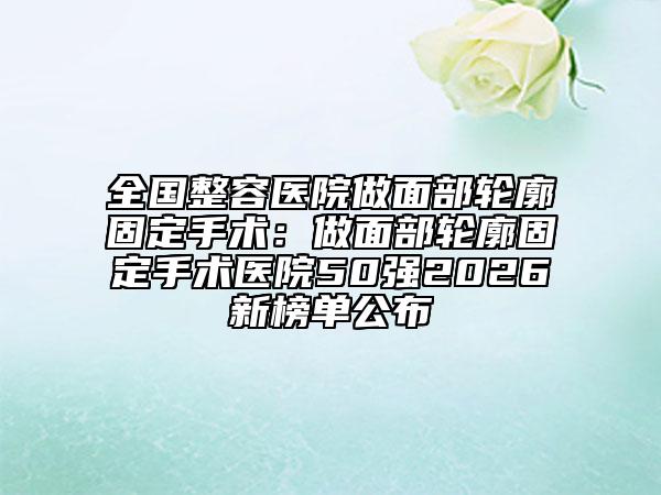 全国整容医院做面部轮廓固定手术：做面部轮廓固定手术医院50强2026新榜单公布