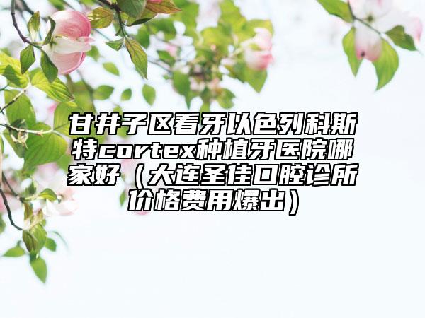 甘井子区看牙以色列科斯特cortex种植牙医院哪家好（大连圣佳口腔诊所价格费用爆出）