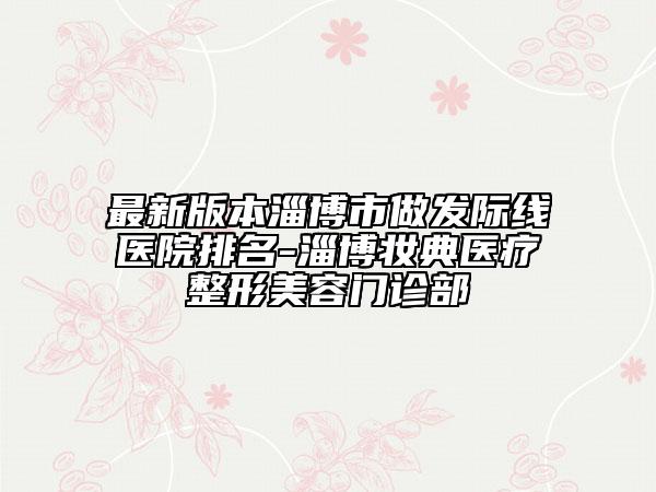 最新版本淄博市做发际线医院排名-淄博妆典医疗整形美容门诊部