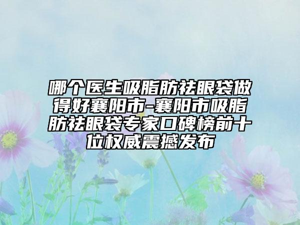 哪个医生吸脂肪祛眼袋做得好襄阳市-襄阳市吸脂肪祛眼袋专家口碑榜前十位权威震撼发布