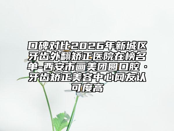 口碑对比2026年新城区牙齿外翻矫正医院在榜名单-西安市画美团圆口腔·牙齿矫正美容中心网友认可度高