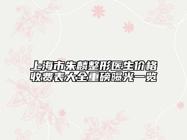 上海市朱麟整形医生价格收费表大全重磅曝光一览