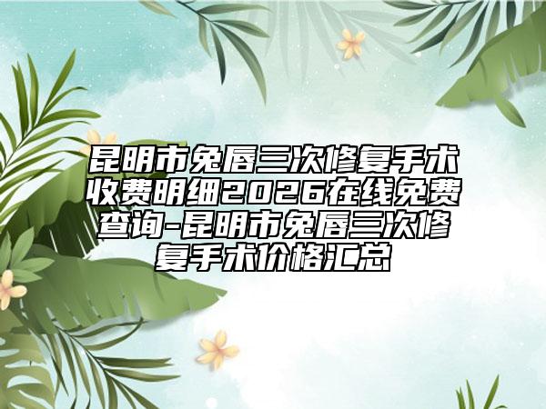 昆明市兔唇三次修复手术收费明细2026在线免费查询-昆明市兔唇三次修复手术价格汇总