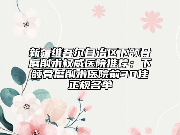 新疆维吾尔自治区下颌骨磨削术权威医院推荐：下颌骨磨削术医院前30佳正规名单