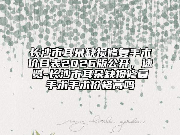 长沙市耳朵缺损修复手术价目表2026版公开，速览-长沙市耳朵缺损修复手术手术价格高吗