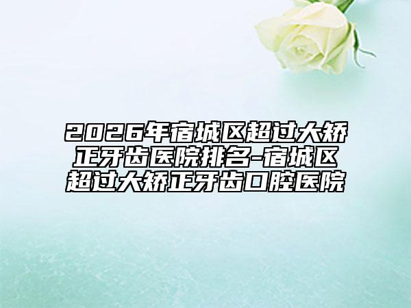 2026年宿城区超过大矫正牙齿医院排名-宿城区超过大矫正牙齿口腔医院