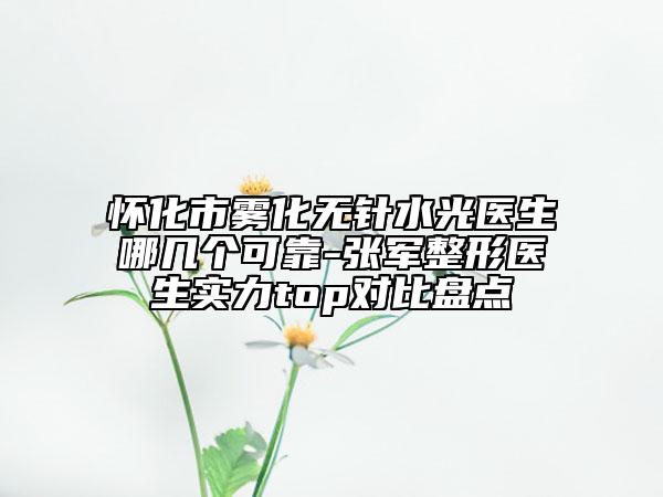 怀化市雾化无针水光医生哪几个可靠-张军整形医生实力top对比盘点