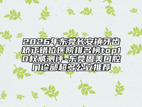 2026年东莞长安镇牙齿矫正错位医院排名榜top10权威测评-东莞固美口腔门诊部超多公立推荐