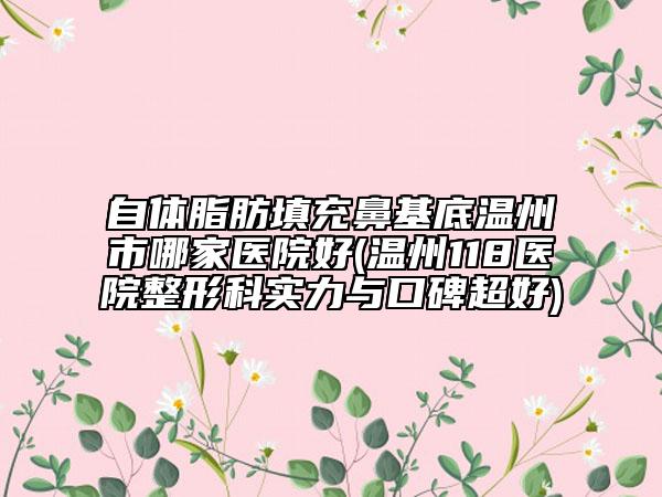 自体脂肪填充鼻基底温州市哪家医院好(温州118医院整形科实力与口碑超好)