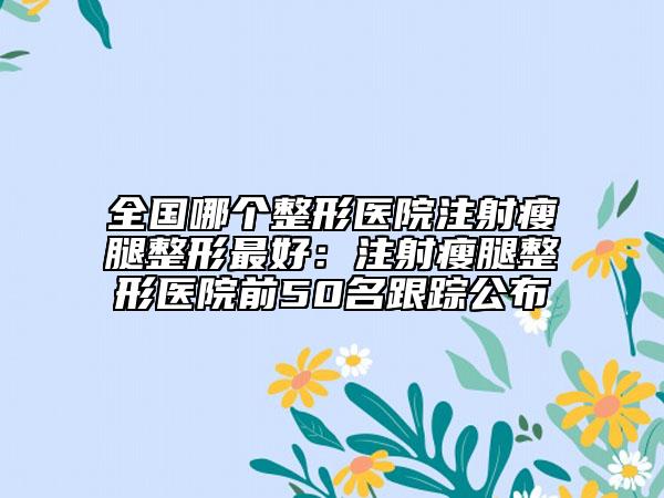 全国哪个整形医院注射瘦腿整形最好：注射瘦腿整形医院前50名跟踪公布