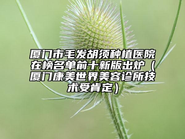 厦门市毛发胡须种植医院在榜名单前十新版出炉（厦门康美世界美容诊所技术受肯定）