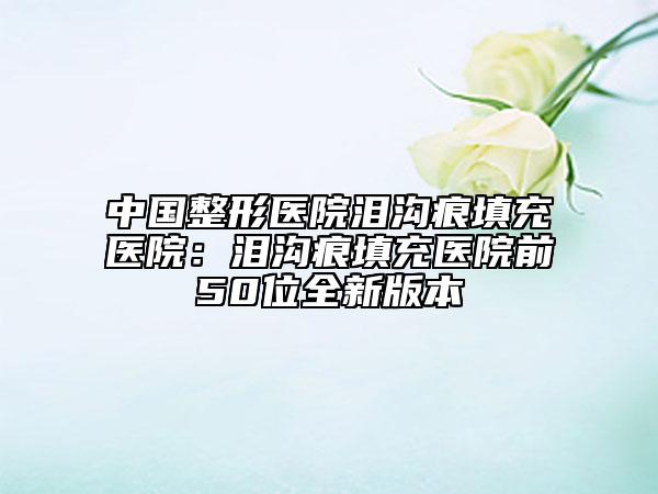 中国整形医院泪沟痕填充医院：泪沟痕填充医院前50位全新版本