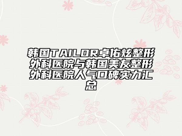 韩国TAILOR卓佑炫整形外科医院与韩国美友整形外科医院人气口碑实力汇总