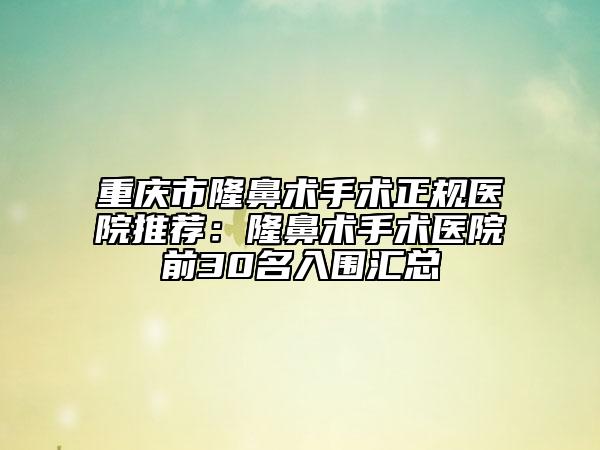 重庆市隆鼻术手术正规医院推荐：隆鼻术手术医院前30名入围汇总