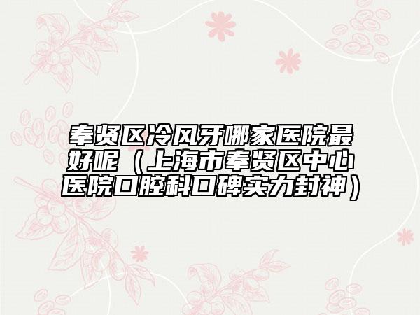 奉贤区冷风牙哪家医院最好呢（上海市奉贤区中心医院口腔科口碑实力封神）