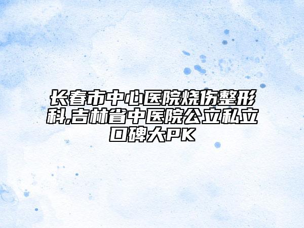 长春市中心医院烧伤整形科,吉林省中医院公立私立口碑大PK