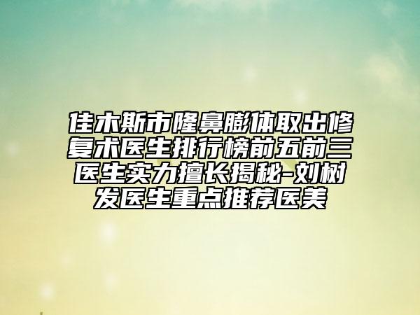 佳木斯市隆鼻膨体取出修复术医生排行榜前五前三医生实力擅长揭秘-刘树发医生重点推荐医美