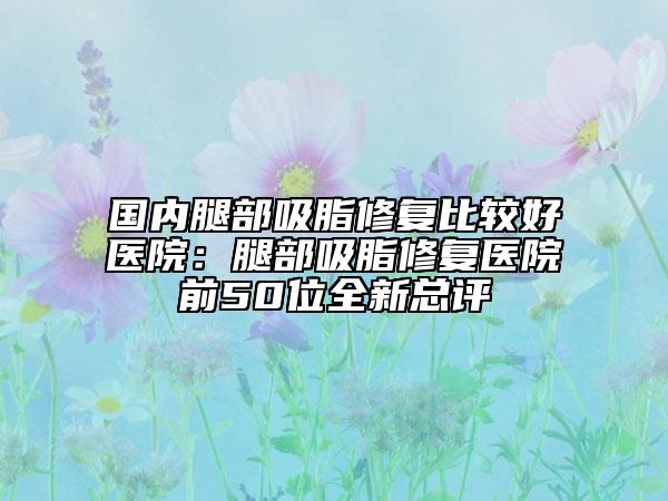 国内腿部吸脂修复比较好医院：腿部吸脂修复医院前50位全新总评