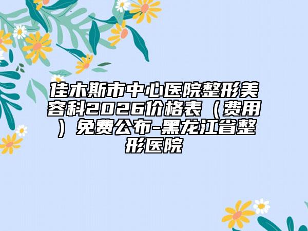 佳木斯市中心医院整形美容科2026价格表（费用）免费公布-黑龙江省整形医院