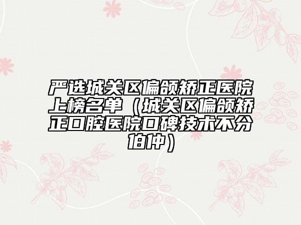 严选城关区偏颌矫正医院上榜名单（城关区偏颌矫正口腔医院口碑技术不分伯仲）
