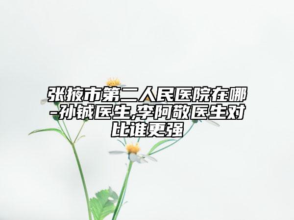 张掖市第二人民医院在哪-孙铖医生,李阿敬医生对比谁更强