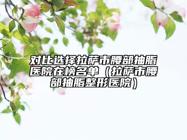对比选择拉萨市腰部抽脂医院在榜名单（拉萨市腰部抽脂整形医院）