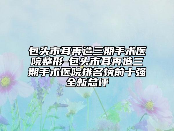 包头市耳再造三期手术医院整形-包头市耳再造三期手术医院排名榜前十强全新总评