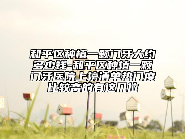 和平区种植一颗门牙大约多少钱-和平区种植一颗门牙医院上榜清单热门度比较高的有这几位