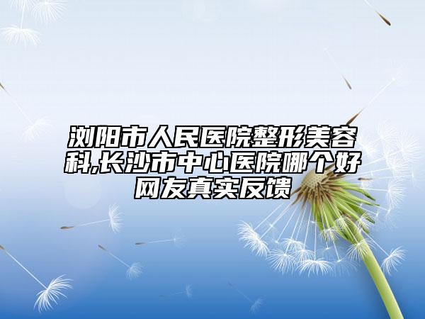 浏阳市人民医院整形美容科,长沙市中心医院哪个好网友真实反馈