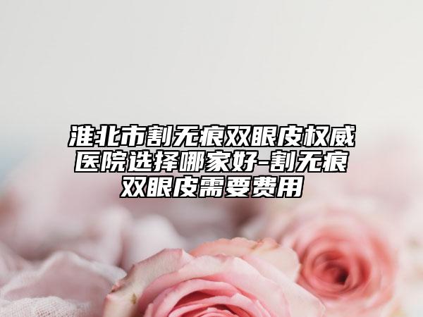 淮北市割无痕双眼皮权威医院选择哪家好-割无痕双眼皮需要费用