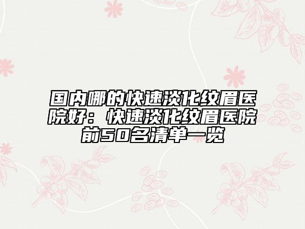 国内哪的快速淡化纹眉医院好：快速淡化纹眉医院前50名清单一览