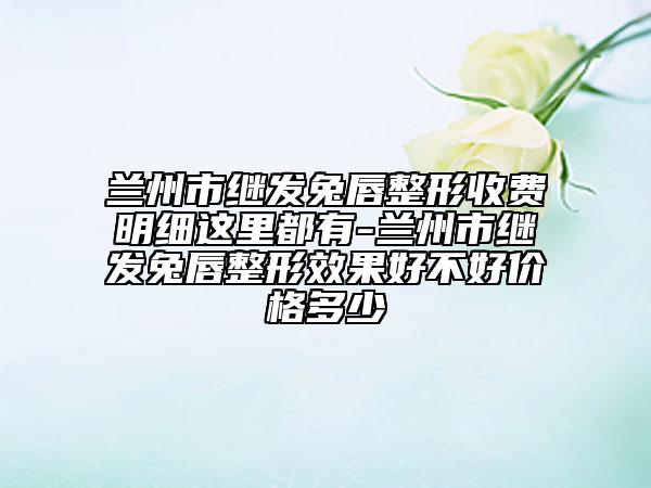 兰州市继发兔唇整形收费明细这里都有-兰州市继发兔唇整形效果好不好价格多少