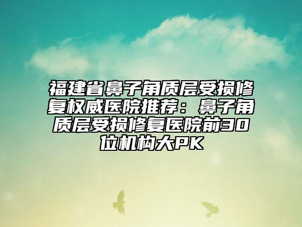 福建省鼻子角质层受损修复权威医院推荐：鼻子角质层受损修复医院前30位机构大PK