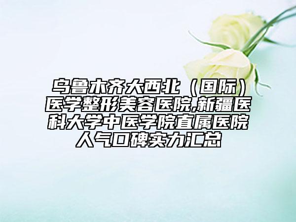 乌鲁木齐大西北（国际）医学整形美容医院,新疆医科大学中医学院直属医院人气口碑实力汇总