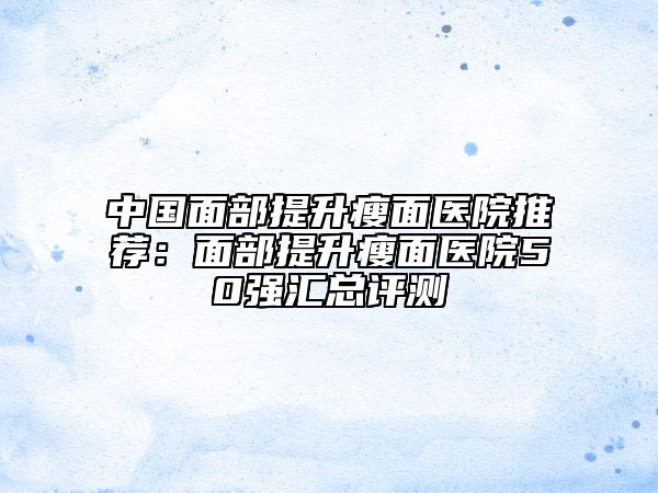 中国面部提升瘦面医院推荐：面部提升瘦面医院50强汇总评测
