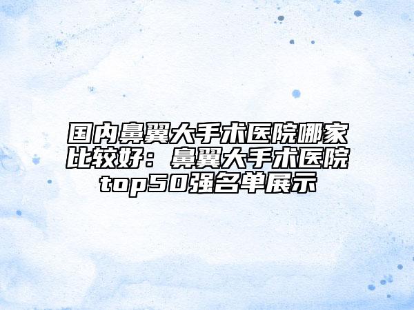 国内鼻翼大手术医院哪家比较好：鼻翼大手术医院top50强名单展示