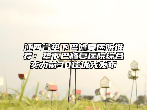 江西省垫下巴修复医院推荐：垫下巴修复医院综合实力前30佳优先发布
