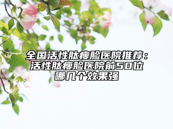 全国活性肽瘦脸医院推荐：活性肽瘦脸医院前50位哪几个效果强