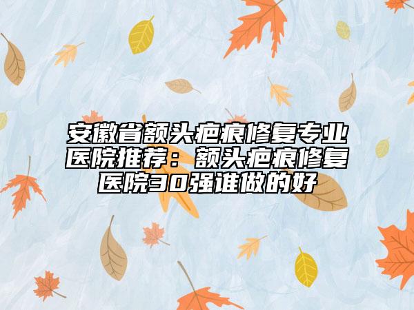 安徽省额头疤痕修复专业医院推荐：额头疤痕修复医院30强谁做的好
